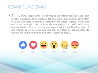 COMO FUNCIONA?
• Afinidade: Representa a quantidade de interações que cada post
recebe. A quantidade de pessoas, fãs ou amigos, que curtem, comentam
e visualizam fotos e vídeos é determinante nesse critério. Perfis que
costumam interagir com os post de sua página ou perfil terão uma
probabilidade maior de ver sua mensagem exibida na Timeline deles. É
um critério, de certa forma parecido com o critério de popularidade do
Google, um velho conhecido de quem trabalha com SEO.
 