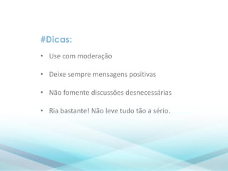 #Dicas:
• Use com moderação
• Deixe sempre mensagens positivas
• Não fomente discussões desnecessárias
• Ria bastante! Não leve tudo tão a sério.
 
