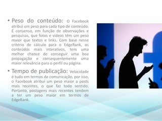 • Peso do conteúdo: O Facebook
atribui um peso para cada tipo de conteúdo.
É consenso, em função de observações e
pesquisas, que fotos e vídeos têm um peso
maior que textos e links. Com base nesse
critério de cálculo para o EdgeRank, os
conteúdos mais interativos, tem uma
melhor chance de conseguir uma boa
propagação e consequentemente uma
maior relevância para o perfil ou página.
• Tempo de publicação: Velocidade
é tudo em termos de comunicação, por isso,
o Facebook atribui um peso maior a posts
mais recentes, o que faz todo sentido.
Portanto, postagens mais recentes tendem
a ter um peso maior em termos de
EdgeRank.
 