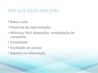 POR QUE DEVO INVESTIR?
• Baixo custo
• Potencial de segmentação
• Métricas: fácil adaptação, readaptação de
campanha
• Visibilidade
• Facilidade de acesso
• Rapidez na informação
 