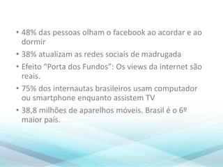 • 48% das pessoas olham o facebook ao acordar e ao
dormir
• 38% atualizam as redes sociais de madrugada
• Efeito “Porta dos Fundos”: Os views da internet são
reais.
• 75% dos internautas brasileiros usam computador
ou smartphone enquanto assistem TV
• 38,8 milhões de aparelhos móveis. Brasil é o 6º
maior país.
 