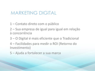 1 – Contato direto com o público
2 – Sua empresa de igual para igual em relação
à concorrência
3 – O Digital é mais eficiente que o Tradicional
4 – Facilidades para medir o ROI (Retorno do
Investimento)
5 – Ajuda a fortalecer a sua marca
MARKETING DIGITAL
 