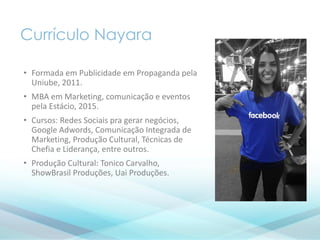 Currículo Nayara
• Formada em Publicidade em Propaganda pela
Uniube, 2011.
• MBA em Marketing, comunicação e eventos
pela Estácio, 2015.
• Cursos: Redes Sociais pra gerar negócios,
Google Adwords, Comunicação Integrada de
Marketing, Produção Cultural, Técnicas de
Chefia e Liderança, entre outros.
• Produção Cultural: Tonico Carvalho,
ShowBrasil Produções, Uai Produções.
 