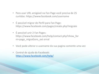 • Para usar URL amigável na Fan Page você precisa de 25
curtidas: https://www.facebook.com/username
• É possível migrar de Perfil para Fan Page:
https://www.facebook.com/pages/create.php?migrate
• É possível unir 2 Fan Pages:
https://www.facebook.com/help/contact.php?show_for
m=page_migraGons_ext ernal
• Você pode alterar o usarname da sua pagina somente uma vez
• Central de ajuda do Facebook:
https://www.facebook.com/help/
 