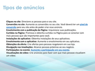 Tipos de anúncios
Cliques no site: Direcione as pessoas para o seu site.
Conversões no site: Aumente as conversões no seu site. Você deverá ter um pixel de
conversão para seu site antes de poder criar esse anúncio.
Envolvimento com a publicação da Página: Impulsione suas publicações.
Curtidas na Página: Promova e obtenha curtidas na Página para se conectar com
mais pessoas que são importantes para você.
Instalações do aplicativo: Obtenha instalações de seus aplicativos.
Envolvimento com o aplicativo: Aumente o envolvimento em seu aplicativo.
Obtenções da oferta: Crie ofertas para pessoas resgatarem em sua loja.
Divulgação nas Imediações: Alcance pessoas próximas ao seu negócio.
Participações no evento: Aumente a participação em seu evento.
Visualizações do vídeo: Crie anúncios para fazer com que mais pessoas visualizem
um vídeo.
 