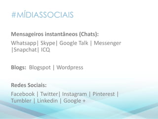 #MÍDIASSOCIAIS
Mensageiros instantâneos (Chats):
Whatsapp| Skype| Google Talk | Messenger
|Snapchat| ICQ
Blogs: Blogspot | Wordpress
Redes Sociais:
Facebook | Twitter| Instagram | Pinterest |
Tumbler | Linkedin | Google +
 