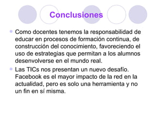 Conclusiones
   Como docentes tenemos la responsabilidad de
    educar en procesos de formación continua, de
    construcción del conocimiento, favoreciendo el
    uso de estrategias que permitan a los alumnos
    desenvolverse en el mundo real.
   Las TICs nos presentan un nuevo desafío.
    Facebook es el mayor impacto de la red en la
    actualidad, pero es solo una herramienta y no
    un fin en sí misma.
 