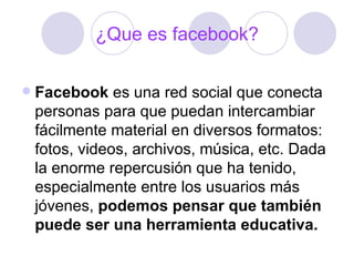 ¿Que es facebook?

   Facebook es una red social que conecta
    personas para que puedan intercambiar
    fácilmente material en diversos formatos:
    fotos, videos, archivos, música, etc. Dada
    la enorme repercusión que ha tenido,
    especialmente entre los usuarios más
    jóvenes, podemos pensar que también
    puede ser una herramienta educativa.
 