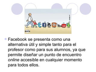    Facebook se presenta como una
    alternativa útil y simple tanto para el
    profesor como para sus alumnos, ya que
    permite diseñar un punto de encuentro
    online accesible en cualquier momento
    para todos ellos.
 
