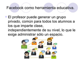 Facebook como herramienta educativa.

   El profesor puede generar un grupo
    privado, común para todos los alumnos a
    los que imparte clase,
    independientemente de su nivel, lo que le
    exige administrar sólo un espacio.
 