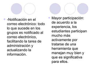   -Notificación en el
                                  Mayor participación:
    correo electrónico: todo       de acuerdo a la
    lo que sucede en los           experiencia, los
    grupos es notificado al        estudiantes participan
    correo electrónico,            mucho más
    facilitando la tarea de        activamente por
    administración y               tratarse de una
    actualizando la                herramienta que
    información.                   manejan muy bien y
                                   que es significativa
                                   para ellos.
 