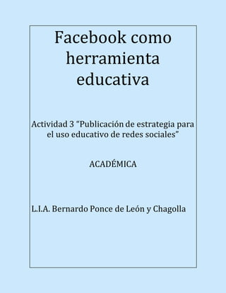 Facebook como
herramienta
educativa
Actividad 3 “Publicación de estrategia para
el uso educativo de redes sociales”
ACADÉMICA
L.I.A. Bernardo Ponce de León y Chagolla
 