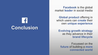 Conclusion
Facebook is the global
market leader in social media
Global product offering in
which users can create their
own unique experience
Evolving growth strategy
as they advance in their
brand lifecycle
Focussed on the
future of building a more
connected world
 