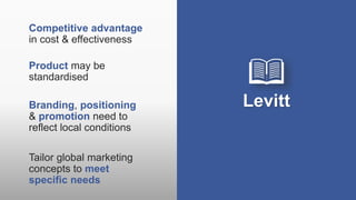 Levitt
Competitive advantage
in cost & effectiveness
Product may be
standardised
Branding, positioning
& promotion need to
reflect local conditions
Tailor global marketing
concepts to meet
specific needs
 