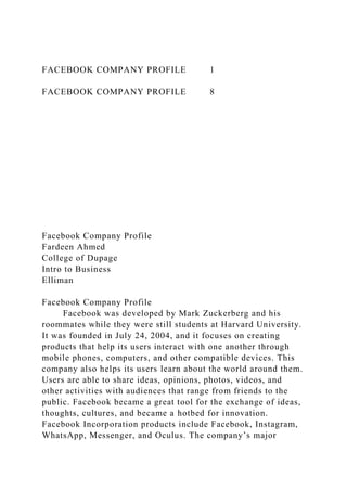 FACEBOOK COMPANY PROFILE 1
FACEBOOK COMPANY PROFILE 8
Facebook Company Profile
Fardeen Ahmed
College of Dupage
Intro to Business
Elliman
Facebook Company Profile
Facebook was developed by Mark Zuckerberg and his
roommates while they were still students at Harvard University.
It was founded in July 24, 2004, and it focuses on creating
products that help its users interact with one another through
mobile phones, computers, and other compatible devices. This
company also helps its users learn about the world around them.
Users are able to share ideas, opinions, photos, videos, and
other activities with audiences that range from friends to the
public. Facebook became a great tool for the exchange of ideas,
thoughts, cultures, and became a hotbed for innovation.
Facebook Incorporation products include Facebook, Instagram,
WhatsApp, Messenger, and Oculus. The company’s major
 