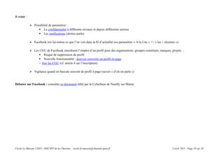 A noter :

             Possibilité de paramétrer :
                  La confidentialité à différents niveaux et depuis différentes actions
                  Les notifications (alertes mails)

             Facebook trie lui-même ce que l’on voit dans la fil d’actualité (ou paramétrer « A la Une » >> « les + récentes »)

             Les CGU de Facebook interdisent l’emploi d’un profil pour des organisations, groupes constitués, marques, projets…
                  Risque de suppression du profil
                  Nouvelle fonctionnalité : pouvoir convertir un profil en page
                 > Voir les CGU (cf. article 4 sur l’inscription)

             Vigilance quand on bascule souvent de profil à page (savoir « d’où on parle »)


Débuter sur Facebook : consulter ce document édité par la Cyberbase de Neuilly sur Marne




Cécile Le Masson, CEPJ - DDCSPP de la Charente – cecile.le-masson@charente.gouv.fr                                         2 avril 2011 - Page 10 sur 10
 