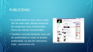 PUBLICIDAD
• La publicidad es muy vista y muy
útil en este sitio, desde anuncios
de empresas muy reconocidas
hasta las menos reconocidas.
• Tambien una herramienta muy útil
de publicidad es crear tu propia
publicidad, ya sea de canciones,
ropa , accesorios etc.
 