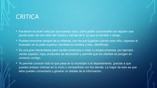 CRITICA
• Facebook es buen visto por sus buenos usos, como poder comunicarte con alguien que
peude estar del otro lado del mundo o cercas de ti, ya sea un familiar o amigo.
• Puedes encontrar amigos de tu infancia, con los que jugabas cuando eras niño, ingresas al
buscador en la parte superior, escribes su nombre y listo, identifícalo.
• Es una gran herramienta para vender productos o crear tu propia empresa, por ejemplo,
vende zapatos, ropa, productos de decoración y permite que los clientes se pongan en
contacto contigo.
• Te permite conocer todo lo que pasa en tu municipio o el departamento, gracias a que
puedes enlazar noticias en tu muro y compartirlas con los demás. Lo mejor de esto es que
ellos pueden comentarla y generar un debate de la información.
 