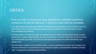 CRITICA
• Pero no todo es bueno en esta plataforma, también podemos
ecnotnrar en ella el mal uso, o como es visto ante la sociedad.
• Una desventaja que puede ser visible en Facebook es la privacidad, ya que antes de crear tu
perfil debes tener muy en cuenta que quieres que tus contactos vean de ti para no tener
inconvenientes en un futuro.
• Volverse adicto a Facebook puede ser perjudicial para tu vida. Aunque suene fuerte muchas
personas se vuelven dependientes de esta herramienta y su única visión del mundo es lo que
nos cuenta esta red social. A la hora de conectarte debes tener un control del tiempo que
pasas en él.
• Hay que tener cuidado con los perfiles falsos, muchas personas los hacen con el objetivo de
conocer información importante de ti para después robarte o extorsionarte. Puedes controlar
esto no agregando personas desconocidas.
 