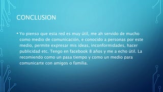 CONCLUSION
• Yo pienso que esta red es muy útil, me ah servido de mucho
como medio de comunicación, e conocido a personas por este
medio, permite expresar mis ideas, inconformidades, hacer
publicidad etc. Tengo en facebook 8 años y me a echo útil. La
recomiendo como un pasa tiempo y como un medio para
comunicarte con amigos o familia.
 