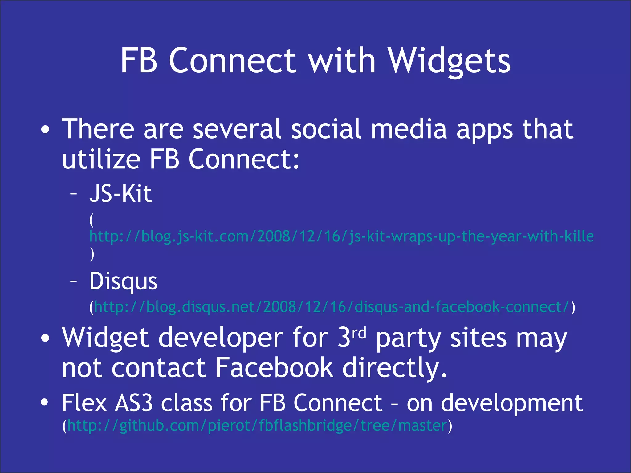 FB Connect with Widgets There are several social media apps that utilize FB Connect: JS-Kit  ( http://blog.js-kit.com/2008/12/16/js-kit-wraps-up-the-year-with-killer-new-features/ )  Disqus  ( http://blog.disqus.net/2008/12/16/disqus-and-facebook-connect/ )  Widget developer for 3 rd  party sites may not contact Facebook directly. Flex AS3 class for FB Connect – on development   ( http:// github.com/pierot/fbflashbridge/tree/master ) 