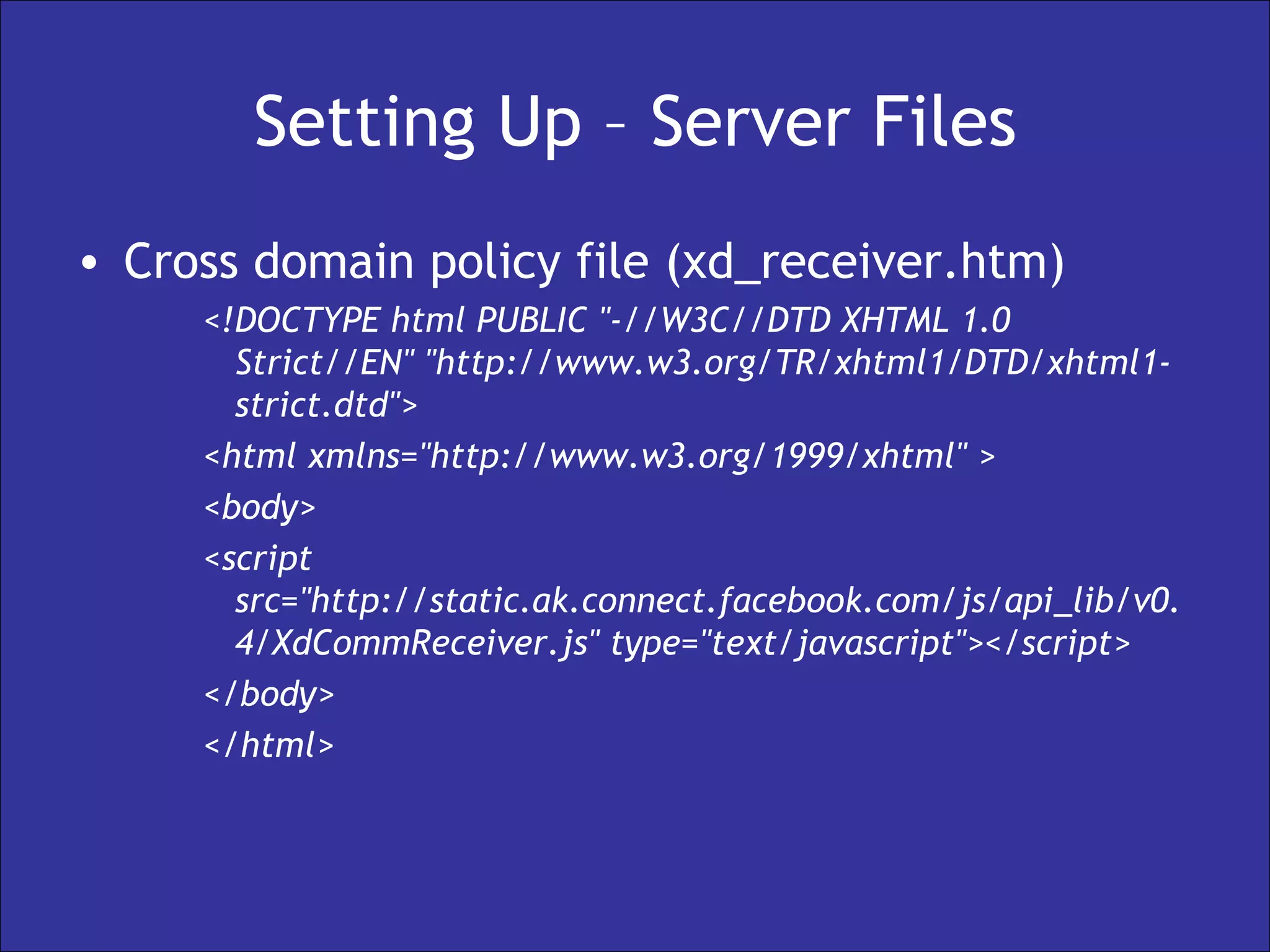 Setting Up – Server Files Cross domain policy file (xd_receiver.htm) <!DOCTYPE html PUBLIC "-//W3C//DTD XHTML 1.0 Strict//EN" "http://www.w3.org/TR/xhtml1/DTD/xhtml1-strict.dtd"> <html xmlns="http://www.w3.org/1999/xhtml" > <body> <script src="http://static.ak.connect.facebook.com/js/api_lib/v0.4/XdCommReceiver.js" type="text/javascript"></script> </body> </html> 