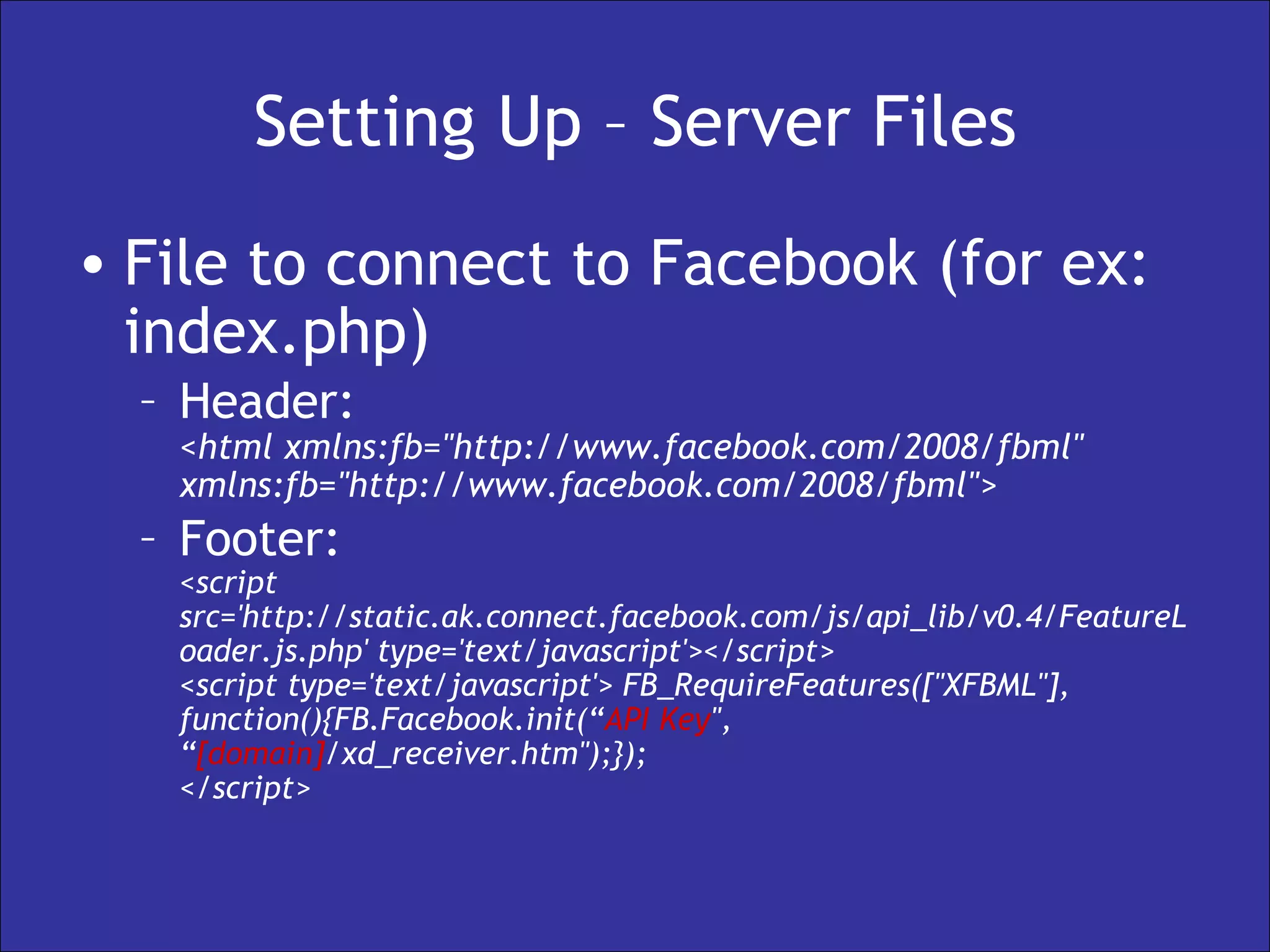Setting Up – Server Files File to connect to Facebook (for ex: index.php) Header: <html xmlns:fb="http://www.facebook.com/2008/fbml" xmlns:fb="http://www.facebook.com/2008/fbml">  Footer: <script src='http://static.ak.connect.facebook.com/js/api_lib/v0.4/FeatureLoader.js.php' type='text/javascript'></script>  <script type='text/javascript'> FB_RequireFeatures(["XFBML"], function(){FB.Facebook.init(“ API Key ", “ [domain] /xd_receiver.htm");}); </script>  