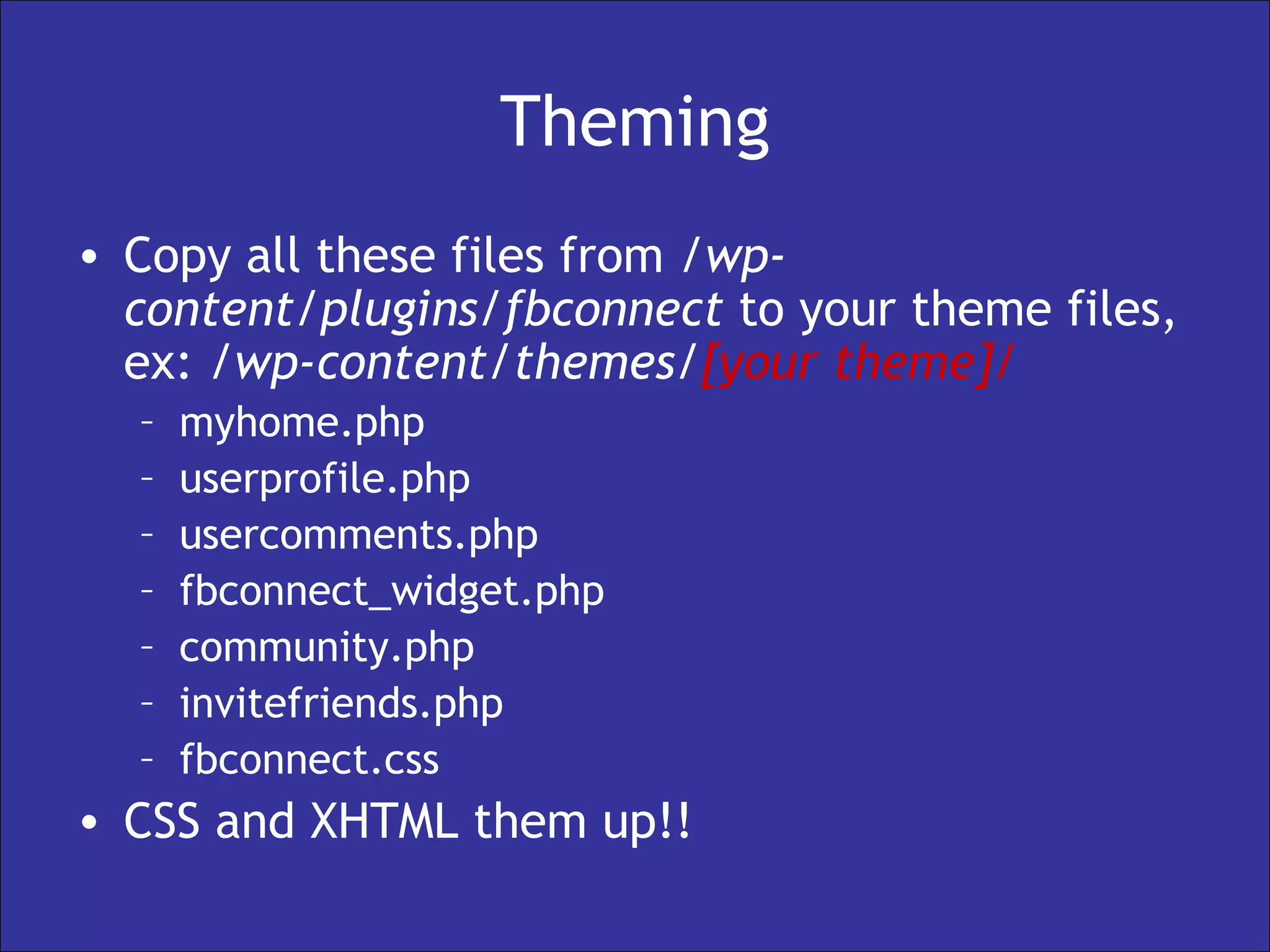 Theming Copy all these files from  /wp-content/plugins/fbconnect  to your theme files, ex:  /wp-content/themes/ [your theme]/ myhome.php userprofile.php usercomments.php fbconnect_widget.php community.php invitefriends.php fbconnect.css CSS and XHTML them up!! 