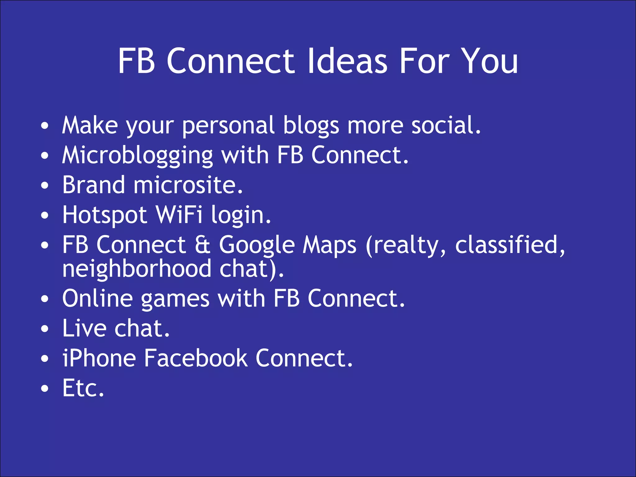 FB Connect Ideas For You Make your personal blogs more social. Microblogging with FB Connect. Brand microsite. Hotspot WiFi login. FB Connect & Google Maps (realty, classified, neighborhood chat). Online games with FB Connect. Live chat. iPhone Facebook Connect. Etc. 