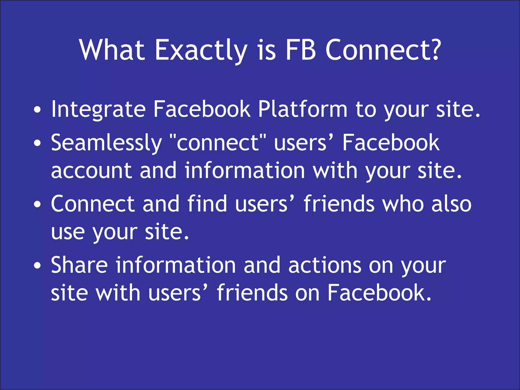 What Exactly is FB Connect? Integrate Facebook Platform to your site. Seamlessly "connect" users’ Facebook account and information with your site. Connect and find users’ friends who also use your site. Share information and actions on your site with users’ friends on Facebook.  
