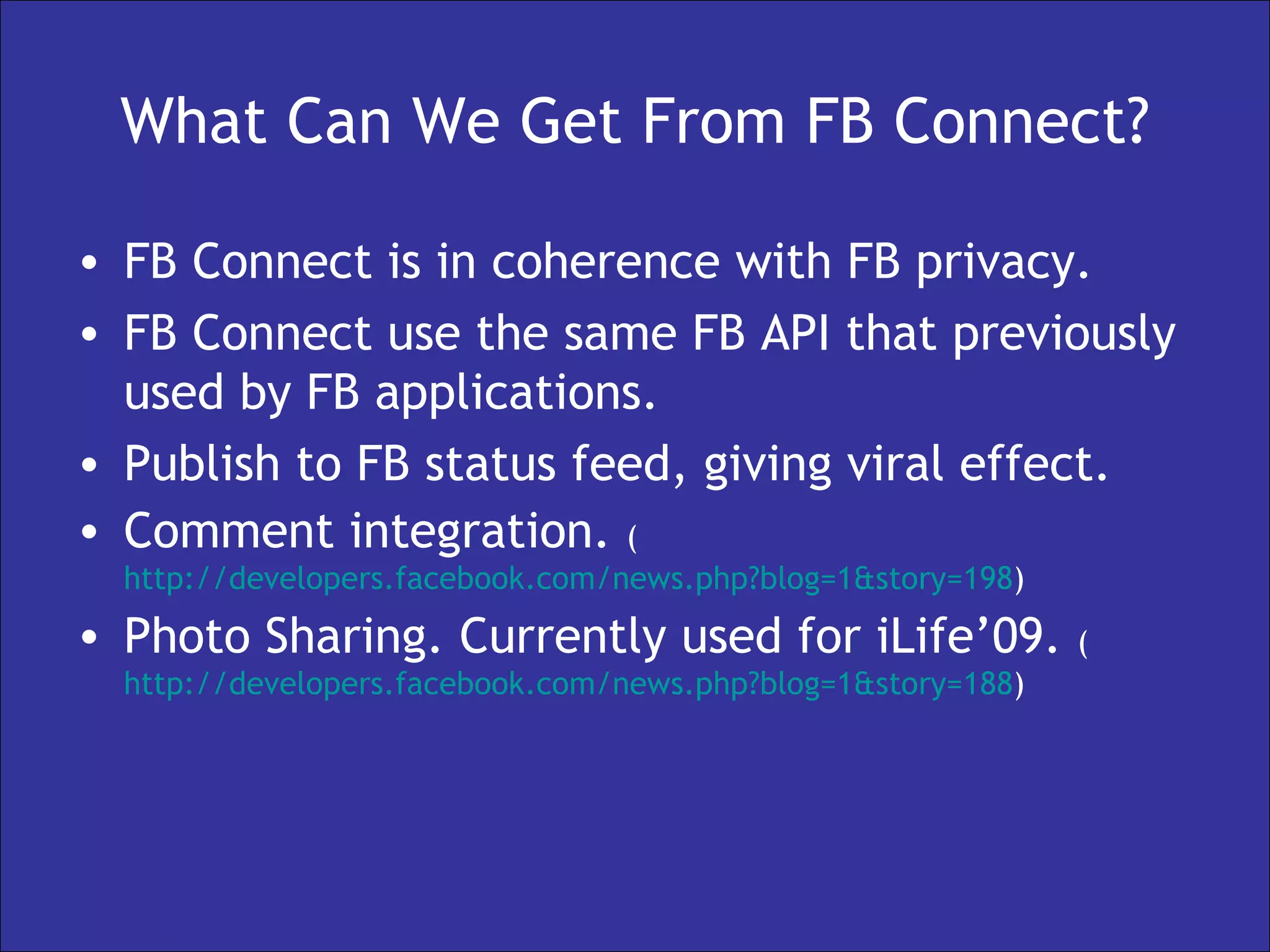 What Can We Get From FB Connect? FB Connect is in coherence with FB privacy. FB Connect use the same FB API that previously used by FB applications. Publish to FB status feed, giving viral effect. Comment integration.  ( http://developers.facebook.com/news.php?blog=1&story=198 ) Photo Sharing. Currently used for iLife’09.  ( http://developers.facebook.com/news.php?blog=1&story=188 ) 