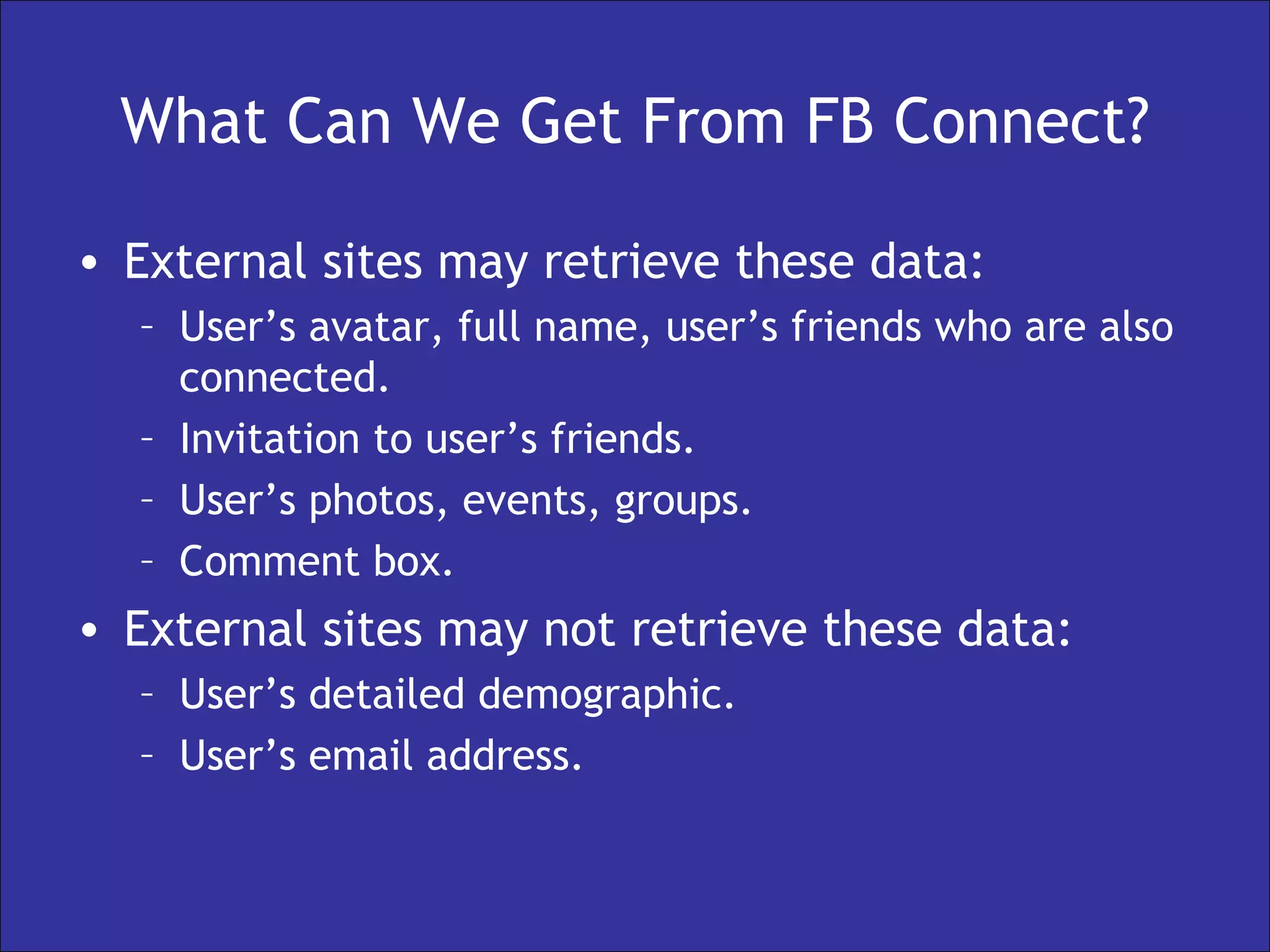 What Can We Get From FB Connect? External sites may retrieve these data: User’s avatar, full name, user’s friends who are also connected. Invitation to user’s friends. User’s photos, events, groups. Comment box. External sites may not retrieve these data: User’s detailed demographic. User’s email address. 
