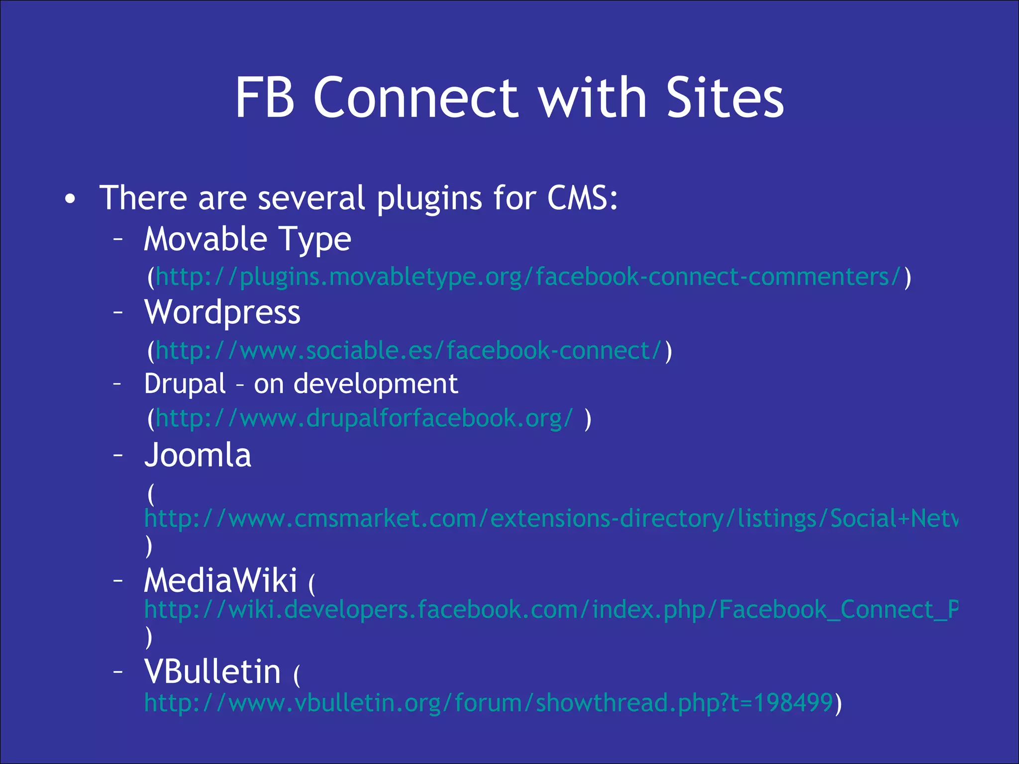 FB Connect with Sites There are several plugins for CMS: Movable Type  ( http://plugins.movabletype.org/facebook-connect-commenters/ )  Wordpress   ( http://www.sociable.es/facebook-connect/ )   Drupal – on development ( http:// www.drupalforfacebook.org /  ) Joomla  ( http://www.cmsmarket.com/extensions-directory/listings/Social+Networking/Community/JFBConnect )   MediaWiki   ( http://wiki.developers.facebook.com/index.php/Facebook_Connect_Plugin_for_MediaWiki )   VBulletin  ( http://www.vbulletin.org/forum/showthread.php?t=198499 )   
