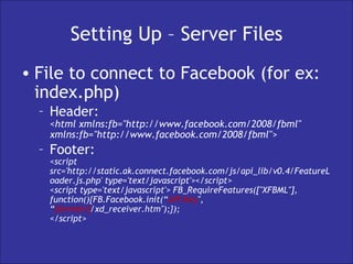 Setting Up – Server Files File to connect to Facebook (for ex: index.php) Header: <html xmlns:fb="http://www.facebook.com/2008/fbml" xmlns:fb="http://www.facebook.com/2008/fbml">  Footer: <script src='http://static.ak.connect.facebook.com/js/api_lib/v0.4/FeatureLoader.js.php' type='text/javascript'></script>  <script type='text/javascript'> FB_RequireFeatures(["XFBML"], function(){FB.Facebook.init(“ API Key ", “ [domain] /xd_receiver.htm");}); </script>  