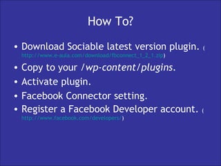 How To? Download Sociable latest version plugin.  ( http://www.e-aula.com/download/fbconnect_1_2_1.zip )  Copy to your  /wp-content/plugins . Activate plugin. Facebook Connector setting. Register a Facebook Developer account.  ( http:// www.facebook.com /developers/ ) 