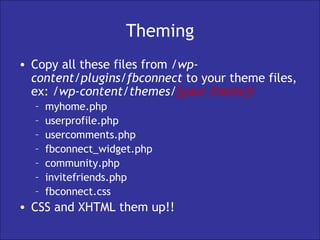 Theming Copy all these files from  /wp-content/plugins/fbconnect  to your theme files, ex:  /wp-content/themes/ [your theme]/ myhome.php userprofile.php usercomments.php fbconnect_widget.php community.php invitefriends.php fbconnect.css CSS and XHTML them up!! 