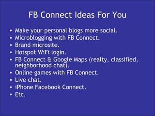 FB Connect Ideas For You Make your personal blogs more social. Microblogging with FB Connect. Brand microsite. Hotspot WiFi login. FB Connect & Google Maps (realty, classified, neighborhood chat). Online games with FB Connect. Live chat. iPhone Facebook Connect. Etc. 