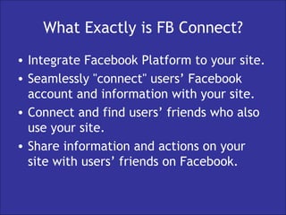 What Exactly is FB Connect? Integrate Facebook Platform to your site. Seamlessly "connect" users’ Facebook account and information with your site. Connect and find users’ friends who also use your site. Share information and actions on your site with users’ friends on Facebook.  