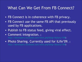 What Can We Get From FB Connect? FB Connect is in coherence with FB privacy. FB Connect use the same FB API that previously used by FB applications. Publish to FB status feed, giving viral effect. Comment integration.  ( http://developers.facebook.com/news.php?blog=1&story=198 ) Photo Sharing. Currently used for iLife’09.  ( http://developers.facebook.com/news.php?blog=1&story=188 ) 