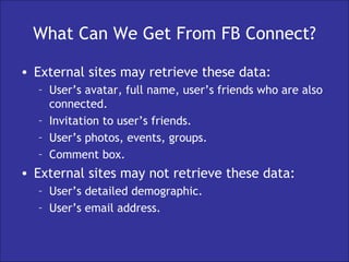 What Can We Get From FB Connect? External sites may retrieve these data: User’s avatar, full name, user’s friends who are also connected. Invitation to user’s friends. User’s photos, events, groups. Comment box. External sites may not retrieve these data: User’s detailed demographic. User’s email address. 