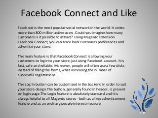 Facebook Connect and Like
Facebook is the most popular social network in the world. It unites
more than 800 million active users. Could you imagine how many
customers is it possible to attract? Using Magento Extension
Facebook Connect, you can trace back customers preferences and
advertise your store.
The main feature is that Facebook Connect is allowing your
customers to log into your store, just using Facebook account. It is
fast, safe and reliable. Moreover, people will often use a few clicks
instead of filling the forms, what increasing the number of
successful registrations.
The Log In button can be customized in the backend in order to suit
your store design.The button, generally found in header, is present
on login page.The Login feature is absolutely standard and it is
always helpful to all Magento stores - both as a free advertisement
feature and as an ordinary people interest measure
 