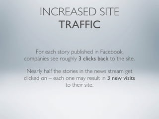 INCREASED SITE
         TRAFFIC

   For each story published in Facebook,
companies see roughly 3 clicks back to the site.

 Nearly half the stories in the news stream get
clicked on – each one may result in 3 new visits
                  to their site.
 