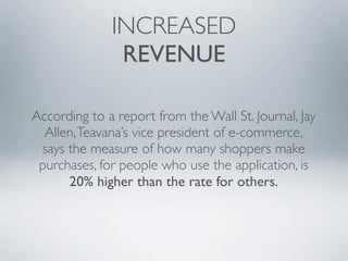 INCREASED
               REVENUE

According to a report from the Wall St. Journal, Jay
  Allen, Teavana’s vice president of e-commerce,
 says the measure of how many shoppers make
 purchases, for people who use the application, is
      20% higher than the rate for others.
 