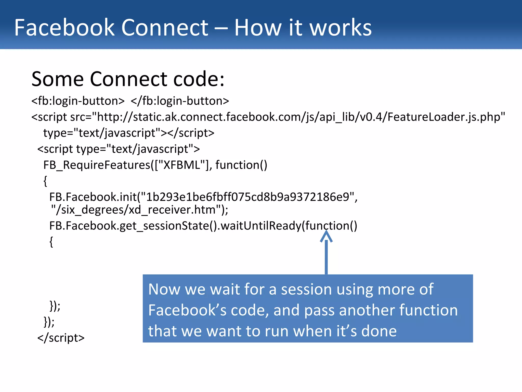 Facebook Connect – How it works Some Connect code: <fb:login-button>  </fb:login-button> <script src="http://static.ak.connect.facebook.com/js/api_lib/v0.4/FeatureLoader.js.php" type="text/javascript"></script> <script type="text/javascript"> FB_RequireFeatures(["XFBML"], function() { FB.Facebook.init("1b293e1be6fbff075cd8b9a9372186e9", "/six_degrees/xd_receiver.htm"); FB.Facebook.get_sessionState().waitUntilReady(function() { }); }); </script> Now we wait for a session using more of Facebook’s code, and pass another function that we want to run when it’s done 