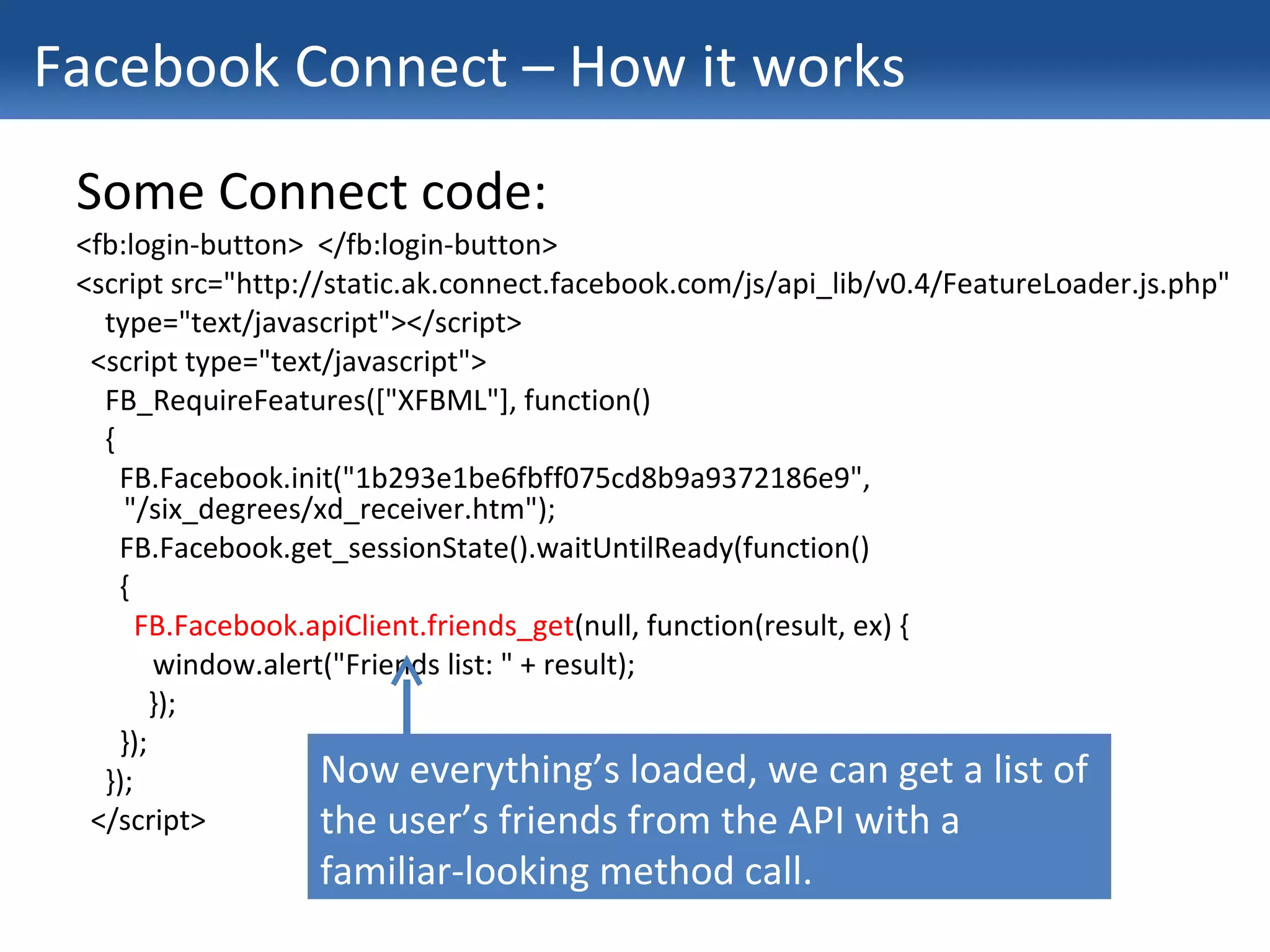 Facebook Connect – How it works Some Connect code: <fb:login-button>  </fb:login-button> <script src="http://static.ak.connect.facebook.com/js/api_lib/v0.4/FeatureLoader.js.php" type="text/javascript"></script> <script type="text/javascript"> FB_RequireFeatures(["XFBML"], function() { FB.Facebook.init("1b293e1be6fbff075cd8b9a9372186e9", "/six_degrees/xd_receiver.htm"); FB.Facebook.get_sessionState().waitUntilReady(function() { FB.Facebook.apiClient.friends_get (null, function(result, ex) {   window.alert("Friends list: " + result); }); }); }); </script> Now everything’s loaded, we can get a list of the user’s friends from the API with a familiar-looking method call. 