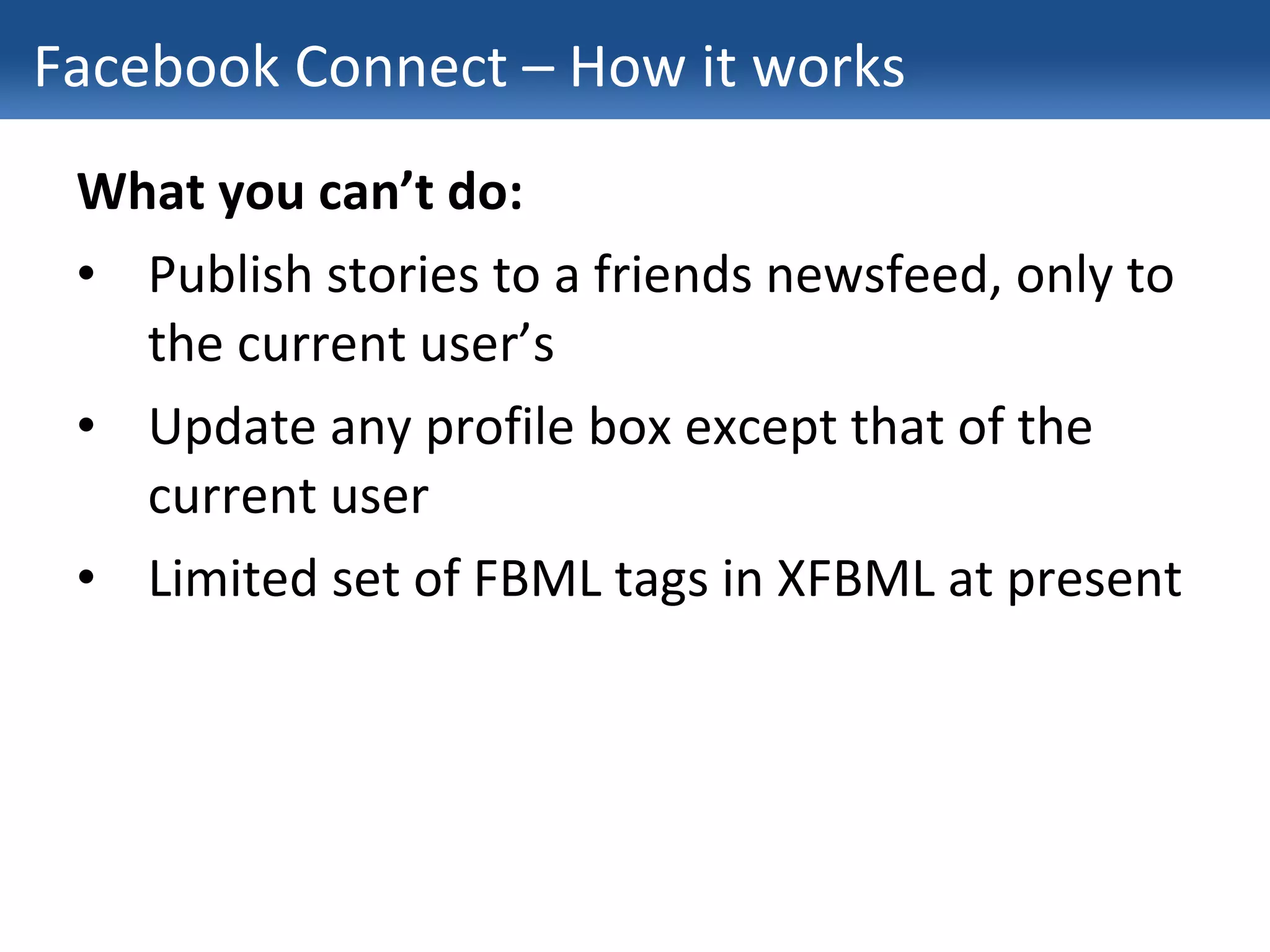 Facebook Connect – How it works What you can’t do: Publish stories to a friends newsfeed, only to the current user’s Update any profile box except that of the current user Limited set of FBML tags in XFBML at present 