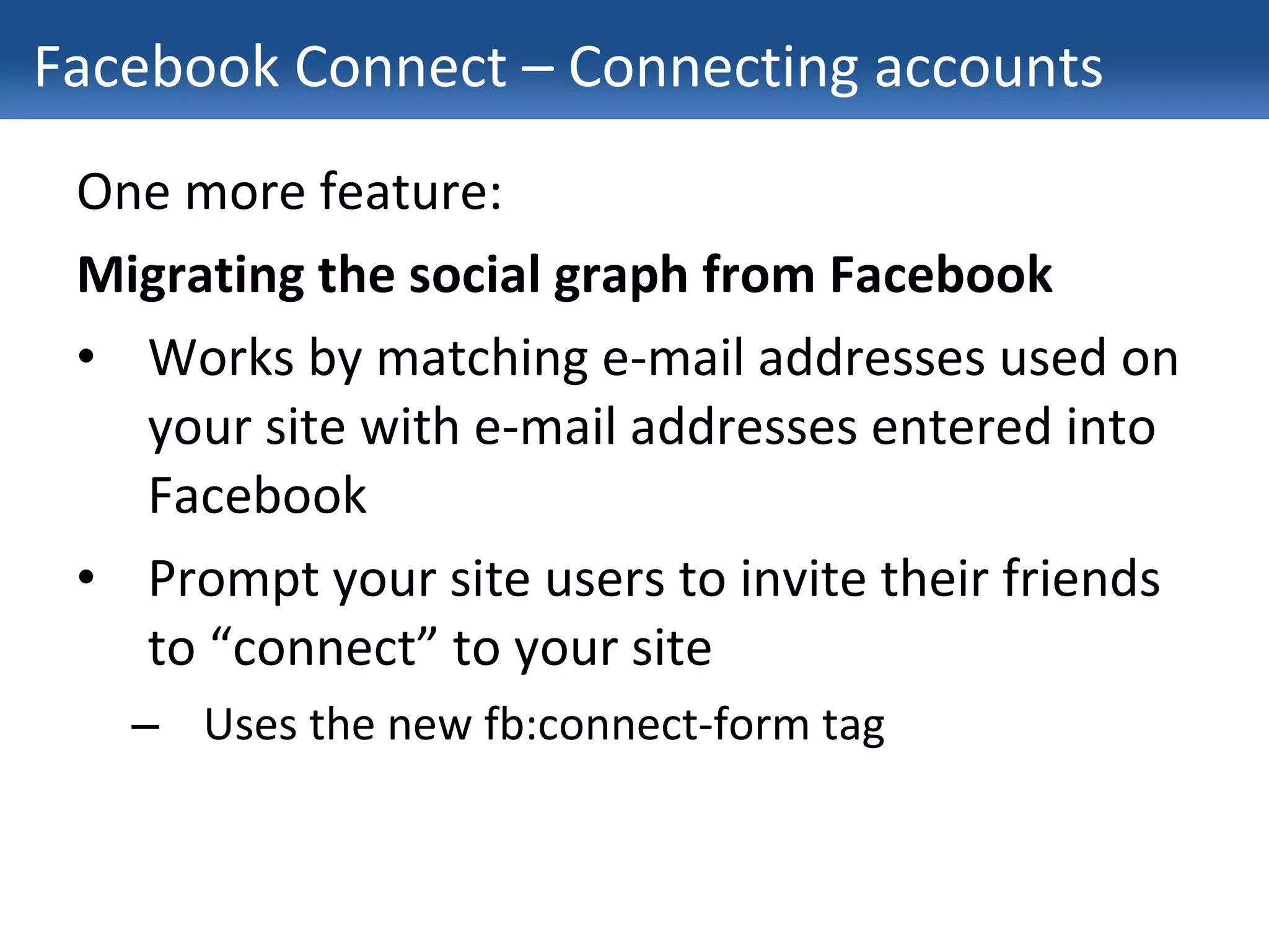 Facebook Connect – Connecting accounts One more feature: Migrating the social graph from Facebook Works by matching e-mail addresses used on your site with e-mail addresses entered into Facebook Prompt your site users to invite their friends to “connect” to your site Uses the new fb:connect-form tag 