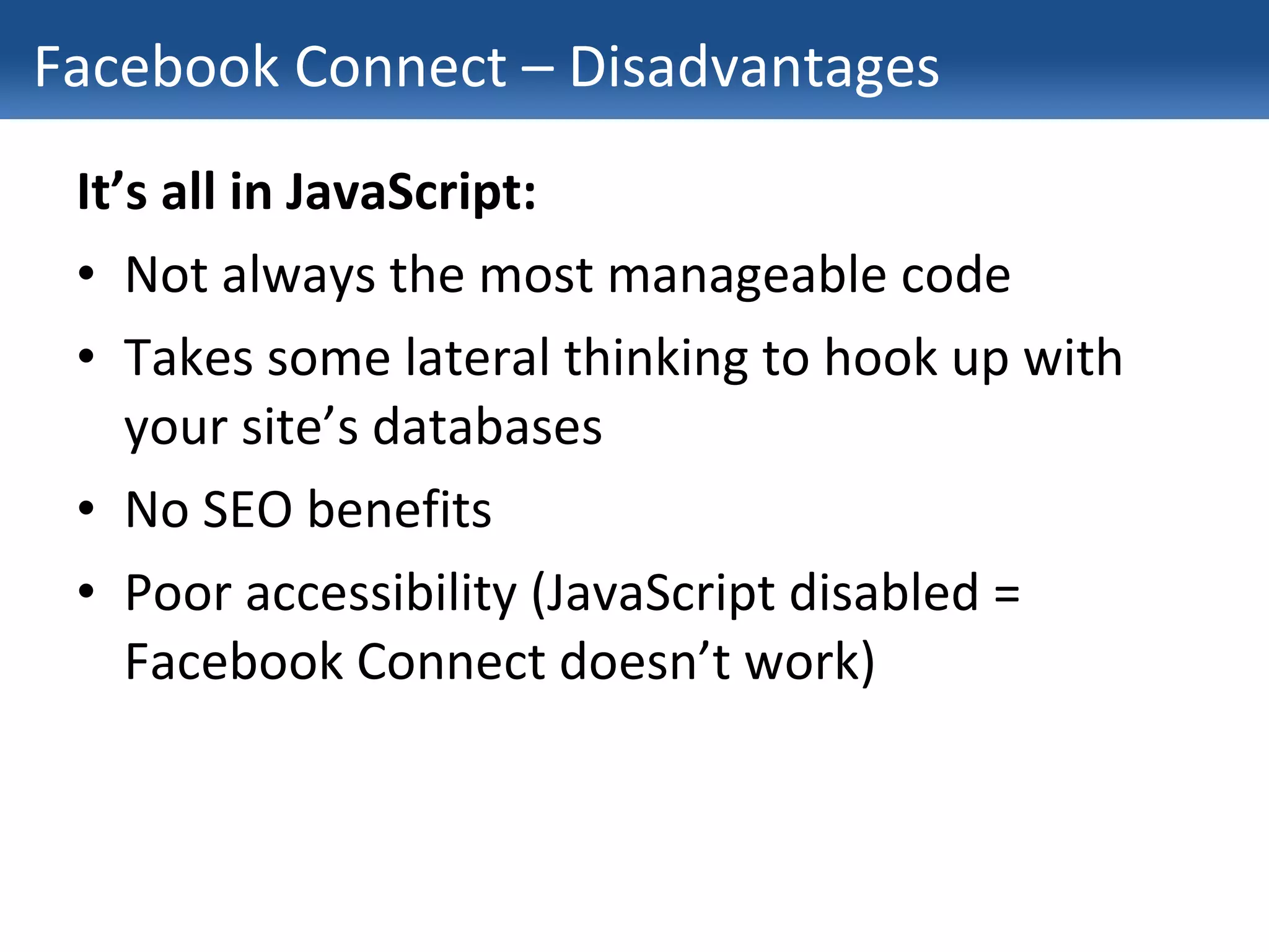Facebook Connect – Disadvantages It’s all in JavaScript: Not always the most manageable code Takes some lateral thinking to hook up with your site’s databases No SEO benefits Poor accessibility (JavaScript disabled = Facebook Connect doesn’t work) 