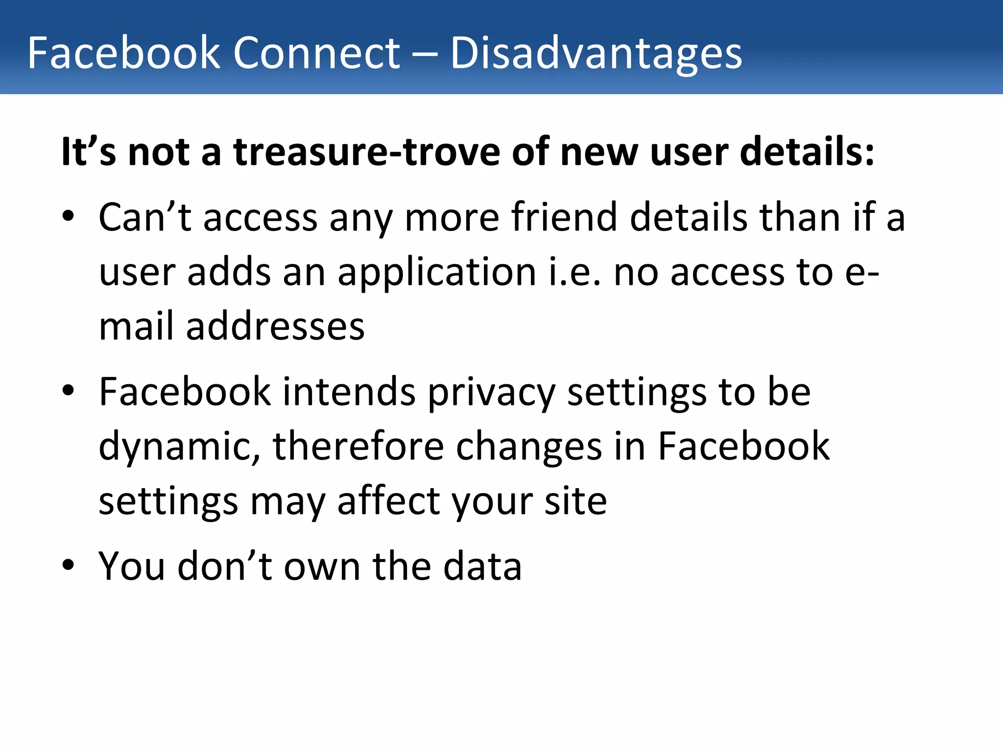 Facebook Connect – Disadvantages It’s not a treasure-trove of new user details: Can’t access any more friend details than if a user adds an application i.e. no access to e-mail addresses Facebook intends privacy settings to be dynamic, therefore changes in Facebook settings may affect your site You don’t own the data 