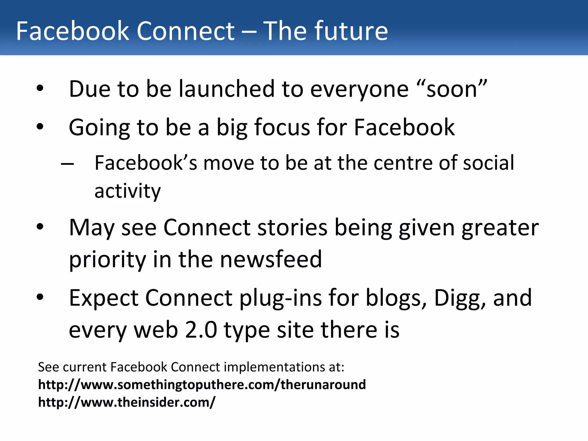 Facebook Connect – The future Due to be launched to everyone “soon” Going to be a big focus for Facebook Facebook’s move to be at the centre of social activity May see Connect stories being given greater priority in the newsfeed Expect Connect plug-ins for blogs, Digg, and every web 2.0 type site there is See current Facebook Connect implementations at: http://www.somethingtoputhere.com/therunaround http://www.theinsider.com/ 
